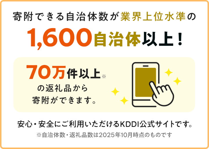 寄附できる自治体数が業界上位水準の1,600自治体以上!70万以上の返礼品から寄附ができます。安心・安全にご利用いただけるKDDI公式サイトです。※自治体数・返戻品数は2025年10月時点のものです