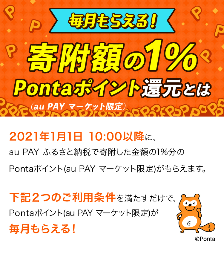 毎月もらえる!寄附額の1% Pontaポイント還元とは(au PAY マーケット限定) 2021年1月1日10:00以降に、au PAY ふるさと納税で寄附した金額の1%分のPontaポイント(au PAY マーケット限定)がもらえます。下記2つのご利用条件を満たすだけで、Pontaポイント(au PAY マーケット限定)が毎月もらえる!