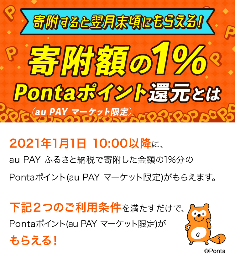 寄附すると翌月末頃にもらえる!寄附額の1% Pontaポイント還元とは(au PAY マーケット限定) 2021年1月1日10:00以降に、au PAY ふるさと納税で寄附した金額の1%分のPontaポイント(au PAY マーケット限定)がもらえます。下記2つのご利用条件を満たすだけで、Pontaポイント(au PAY マーケット限定)が毎月もらえる!