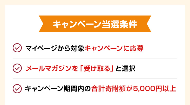 キャンペーン当選条件 ・マイページから対象キャンペーンに応募 ・メールマガジンを「受け取る」と選択 ・キャンペーン期間内の合計寄附額が5,000円以上