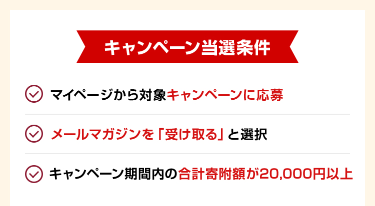 キャンペーン当選条件 ・マイページから対象キャンペーンに応募 ・メールマガジンを「受け取る」と選択 ・キャンペーン期間内の合計寄附額が20,000円以上