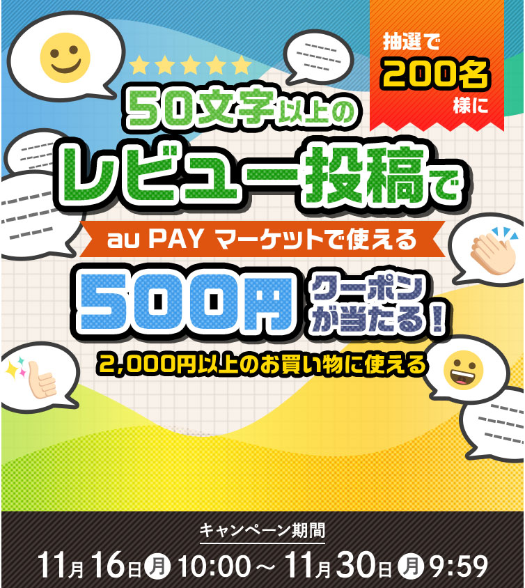 抽選で200名様に 50文字以上の レビュー投稿で au PAY マーケットで使える 500円クーポンが当たる! 2,000円以上のお買い物に使える キャンペーン期間 11月16日(月)10:00 〜11月30日(月)9:59