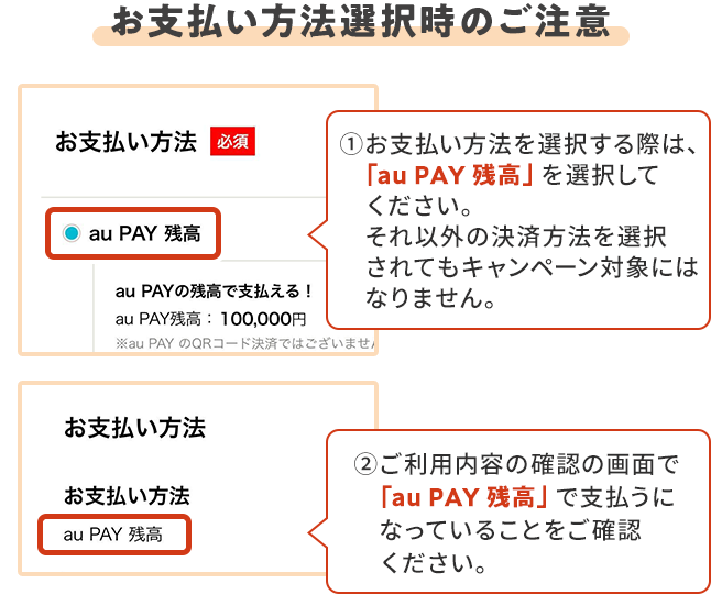 お支払い方法選択時の注意 ①お支払い方法を選択する際は、「au PAY 残高」を選択してください。 それ以外の決済方法を選択されてもキャンペーン対象にはなりません。 ②ご利用内容の確認の画面で「au PAY 残高」で支払うになっていることをご確認ください。