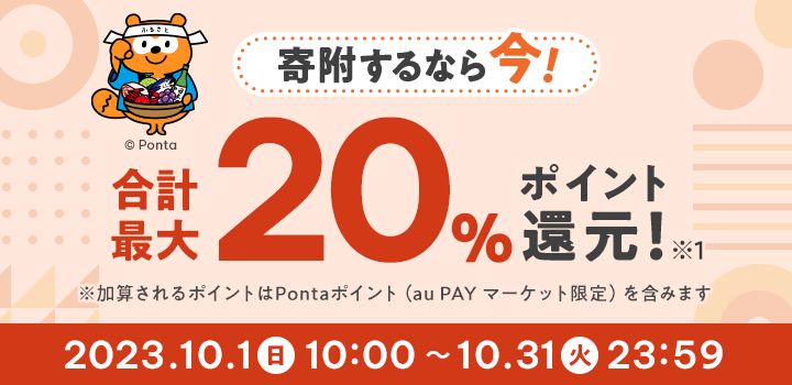 寄附するなら今! 合計最大20%ポイント還元! ※1 ※加算されるポイントはPontaポイント(au PAY マーケット限定)を含みます 2023/10/1(日)10:00 ~ 10/31(火)23:59