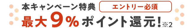 エントリー必須 本キャンペーン特典 最大9%ポイント還元 ※2