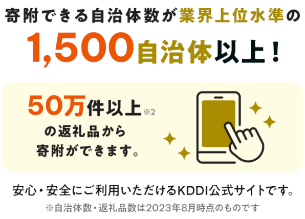 寄附できる自治体数が業界上位水準の1,500自治体以上！ 50万件以上の返礼品から寄附ができます。 安心・安全にご利用いただけるKDDI公式サイトです。 ※自治体数・返礼品数は2023年8月時点のものです