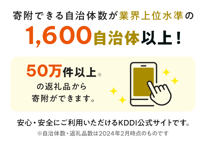 寄附できる自治体数が業界上位水準の1,600自治体以上!50万件以上※の返礼品から寄附ができます。安心・安全にご利用いただけるKDDI公式サイトです。※自治体数・返礼品数は2024年2月時点のものです。