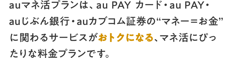 auマネ活プランは、au PAY カード・au PAY・ auじぶん銀行・auカブコム証券の“マネー＝お金” に関わるサービスがおトクになる、マネ活にぴったりな料金プランです。