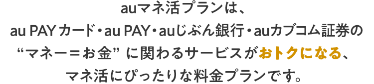 auマネ活プランは、au PAY カード・au PAY・ auじぶん銀行・auカブコム証券の“マネー＝お金” に関わるサービスがおトクになる、マネ活にぴったりな料金プランです。