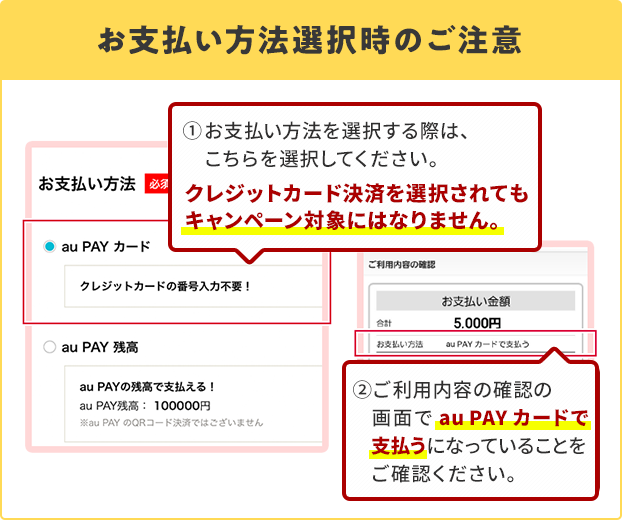 お支払い方法選択時の注意 ①お支払い方法を選択する際は、こちらを選択してください。 クレジットカード決済を選択されてもキャンペーン対象にはなりません。 ②ご利用内容の確認の画面でau PAY カードで支払うになっていることをご確認ください。