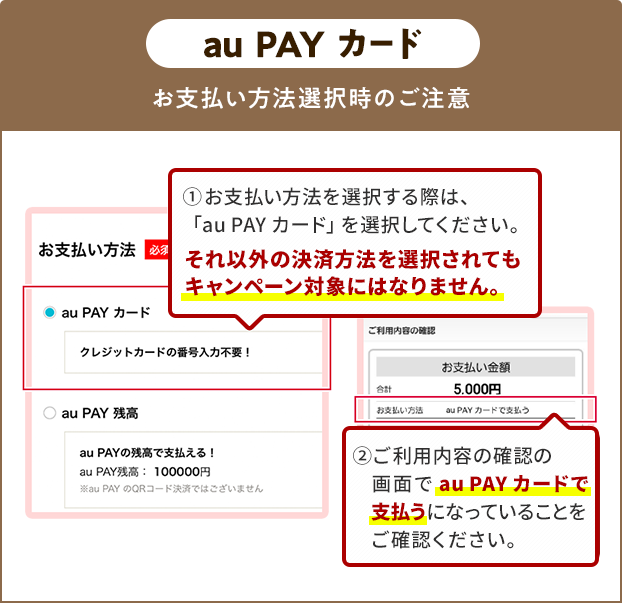 お支払い方法選択時の注意（au PAY カード） ①お支払い方法を選択する際は、「au PAY カード」を選択してください。 それ以外の決済方法を選択されてもキャンペーン対象にはなりません。 ②ご利用内容の確認の画面で「au PAY カード」で支払うになっていることをご確認ください。