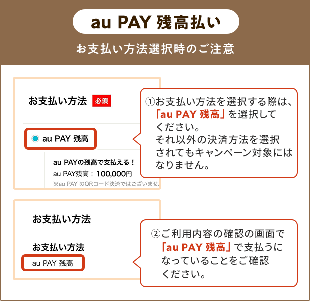 お支払い方法選択時の注意（au PAY 残高） ①お支払い方法を選択する際は、「au PAY 残高」を選択してください。 それ以外の決済方法を選択されてもキャンペーン対象にはなりません。 ②ご利用内容の確認の画面で「au PAY 残高」で支払うになっていることをご確認ください。