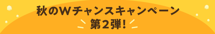 秋のWチャンスキャンペーン 第2弾！