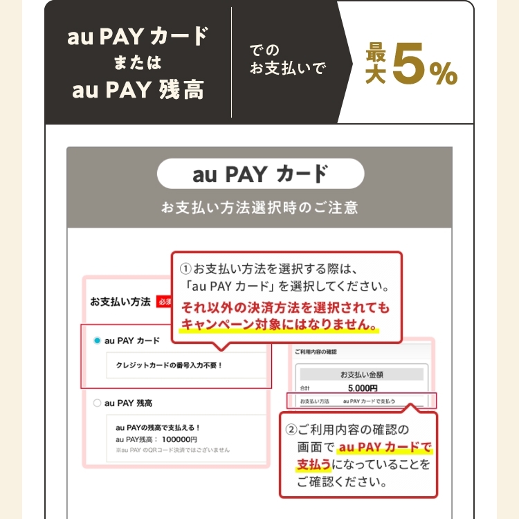 au PAY カードまたはau PAY 残高でのお支払いで最大5％ お支払い方法選択時の注意（au PAY カード） ①お支払い方法を選択する際は、「au PAY カード」を選択してください。それ以外の決済方法を選択されてもキャンペーン対象にはなりません。 ②ご利用内容の確認の画面で「au PAY カード」で支払うになっていることをご確認ください。