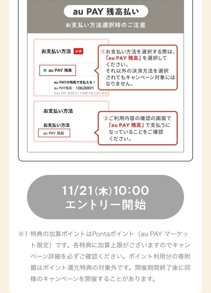 お支払い方法選択時の注意（au PAY 残高） ①お支払い方法を選択する際は、「au PAY 残高」を選択してください。それ以外の決済方法を選択されてもキャンペーン対象にはなりません。 ②ご利用内容の確認の画面で「au PAY 残高」で支払うになっていることをご確認ください。 11/21（木）10:00 エントリー開始 ※1 特典の加算ポイントはPontaポイント（au PAY マーケット限定）です。各特典に加算上限がございますのでキャンペーン詳細を必ずご確認ください。ポイント利用分の寄附額はポイント還元特典の対象外です。開催期間終了後に同様のキャンペーンを開催することがあります。