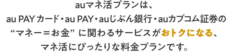 auマネ活プランは、au PAY カード・au PAY・ auじぶん銀行・auカブコム証券の“マネー＝お金” に関わるサービスがおトクになる、マネ活にぴったりな料金プランです。