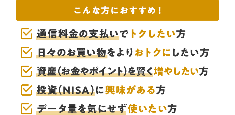 こんな方におすすめ！ 通信料金の支払いでトクしたい方 日々のお買い物をよりおトクにしたい方 資産（お金やポイント）を賢く増やしたい方 投資（NISA）に興味がある方 データ量を気にせず使いたい方