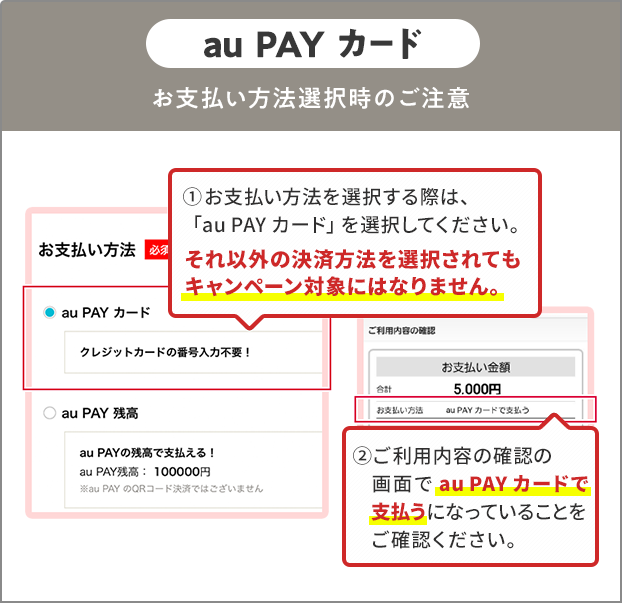 お支払い方法選択時の注意（au PAY カード） ①お支払い方法を選択する際は、「au PAY カード」を選択してください。 それ以外の決済方法を選択されてもキャンペーン対象にはなりません。 ②ご利用内容の確認の画面で「au PAY カード」で支払うになっていることをご確認ください。