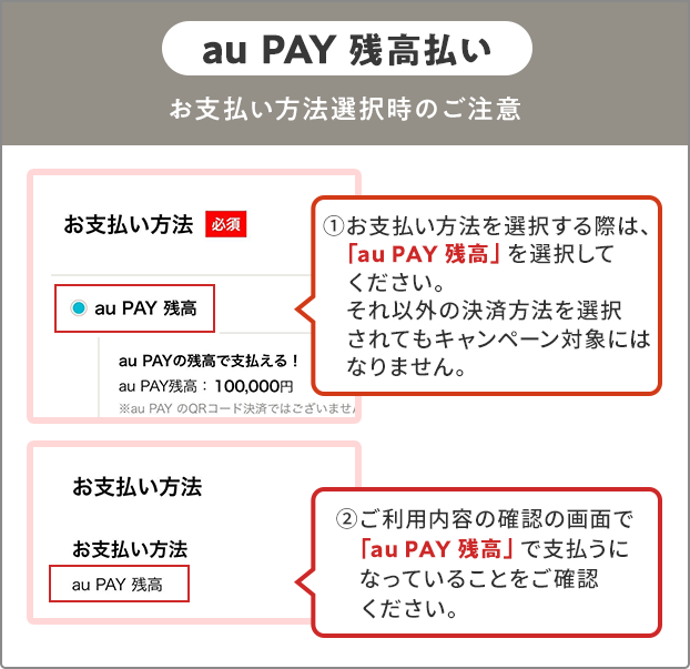 お支払い方法選択時の注意（au PAY 残高） ①お支払い方法を選択する際は、「au PAY 残高」を選択してください。 それ以外の決済方法を選択されてもキャンペーン対象にはなりません。 ②ご利用内容の確認の画面で「au PAY 残高」で支払うになっていることをご確認ください。