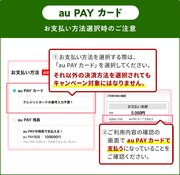 お支払い方法選択時の注意（au PAY カード） ①お支払い方法を選択する際は、「au PAY カード」を選択してください。 それ以外の決済方法を選択されてもキャンペーン対象にはなりません。 ②ご利用内容の確認の画面で「au PAY カード」で支払うになっていることをご確認ください。