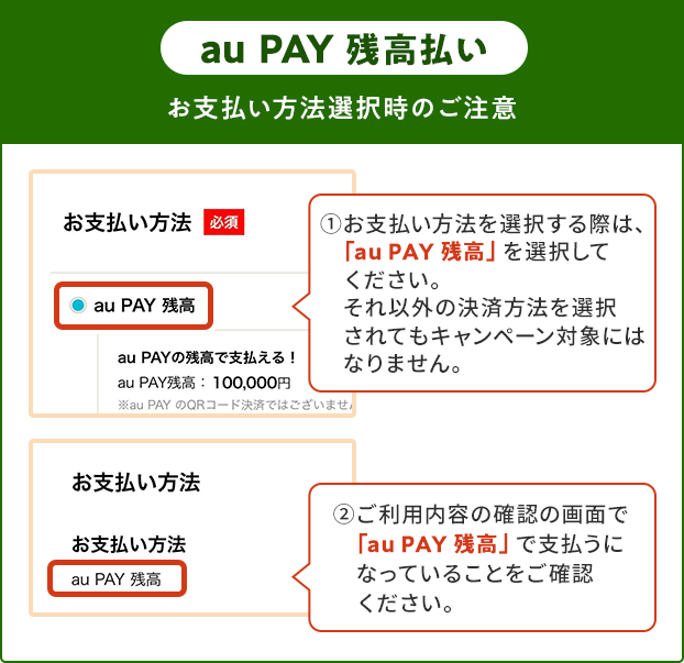 お支払い方法選択時の注意（au PAY 残高） ①お支払い方法を選択する際は、「au PAY 残高」を選択してください。 それ以外の決済方法を選択されてもキャンペーン対象にはなりません。 ②ご利用内容の確認の画面で「au PAY 残高」で支払うになっていることをご確認ください。