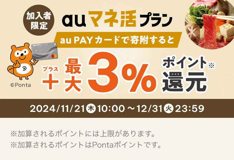 加入者限定 au マネ活 プラン au PAY カードで寄附すると ＋最大３％ポイント還元 ※ 2024/11/21 木 10:00 ~ 12/31 火 23:59 ※加算されるポイントには上限があります。 ※加算されるポイントはPontaポイントを含みます。