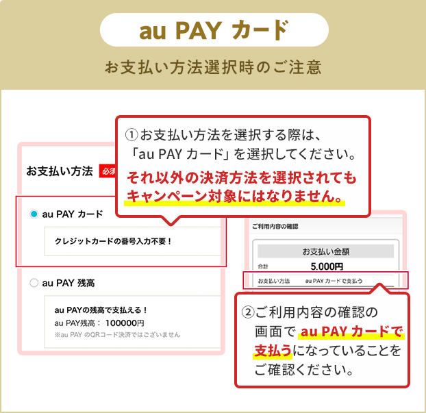 お支払い方法選択時の注意（au PAY カード） ①お支払い方法を選択する際は、「au PAY カード」を選択してください。 それ以外の決済方法を選択されてもキャンペーン対象にはなりません。 ②ご利用内容の確認の画面で「au PAY カード」で支払うになっていることをご確認ください。