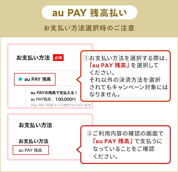 お支払い方法選択時の注意（au PAY 残高） ①お支払い方法を選択する際は、「au PAY 残高」を選択してください。 それ以外の決済方法を選択されてもキャンペーン対象にはなりません。 ②ご利用内容の確認の画面で「au PAY 残高」で支払うになっていることをご確認ください。