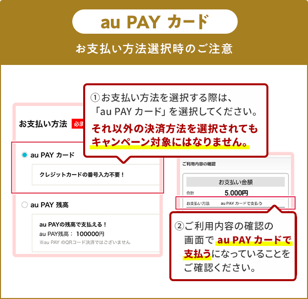 お支払い方法選択時の注意（au PAY カード）
①お支払い方法を選択する際は、「au PAY カード」を選択してください。
それ以外の決済方法を選択されてもキャンペーン対象にはなりません。
②ご利用内容の確認の画面で「au PAY カード」で支払うになっていることをご確認ください。