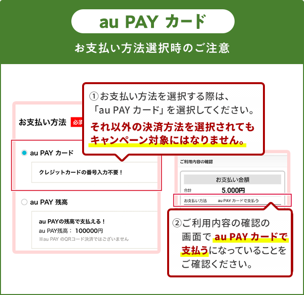 お支払い方法選択時の注意（au PAY カード）①お支払い方法を選択する際は、「au PAY カード」を選択してください。それ以外の決済方法を選択されてもキャンペーン対象にはなりません。②ご利用内容の確認の画面で「au PAY カード」で支払うになっていることをご確認ください。