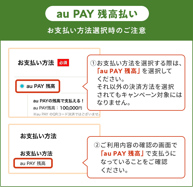 お支払い方法選択時の注意（au PAY 残高）①お支払い方法を選択する際は、「au PAY 残高」を選択してください。それ以外の決済方法を選択されてもキャンペーン対象にはなりません。②ご利用内容の確認の画面で「au PAY 残高」で支払うになっていることをご確認ください。