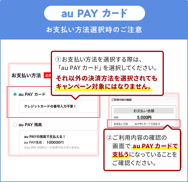 お支払い方法選択時の注意(au PAY カード)①お支払い方法を選択する際は、「au PAY カード」を選択してください。それ以外の決済方法を選択されてもキャンペーン対象にはなりません。②ご利用内容の確認の画面で「au PAY カード」で支払うになっていることをご確認ください。
