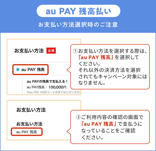 お支払い方法選択時の注意(au PAY 残高)①お支払い方法を選択する際は、「au PAY 残高」を選択してください。それ以外の決済方法を選択されてもキャンペーン対象にはなりません。②ご利用内容の確認の画面で「au PAY 残高」で支払うになっていることをご確認ください。