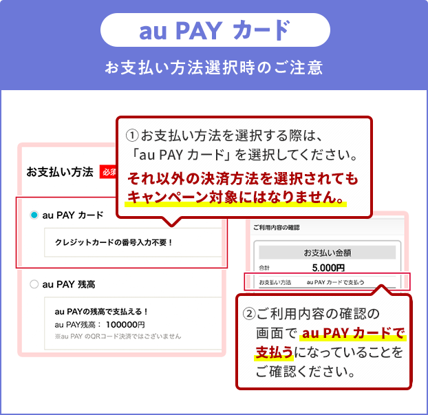 お支払い方法選択時の注意（au PAY カード）①お支払い方法を選択する際は、「au PAY カード」を選択してください。それ以外の決済方法を選択されてもキャンペーン対象にはなりません。②ご利用内容の確認の画面で「au PAY カード」で支払うになっていることをご確認ください。