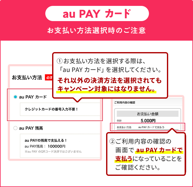 お支払い方法選択時の注意(au PAY カード)①お支払い方法を選択する際は、「au PAY カード」を選択してください。それ以外の決済方法を選択されてもキャンペーン対象にはなりません。②ご利用内容の確認の画面で「au PAY カード」で支払うになっていることをご確認ください。