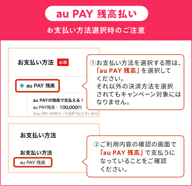 お支払い方法選択時の注意(au PAY 残高)①お支払い方法を選択する際は、「au PAY 残高」を選択してください。それ以外の決済方法を選択されてもキャンペーン対象にはなりません。②ご利用内容の確認の画面で「au PAY 残高」で支払うになっていることをご確認ください。