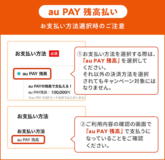 お支払い方法選択時の注意(au PAY 残高)①お支払い方法を選択する際は、「au PAY 残高」を選択してください。それ以外の決済方法を選択されてもキャンペーン対象にはなりません。②ご利用内容の確認の画面で「au PAY 残高」で支払うになっていることをご確認ください。