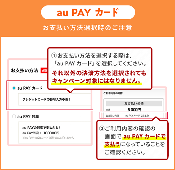 お支払い方法選択時の注意（au PAY カード）①お支払い方法を選択する際は、「au PAY カード」を選択してください。それ以外の決済方法を選択されてもキャンペーン対象にはなりません。②ご利用内容の確認の画面で「au PAY カード」で支払うになっていることをご確認ください。