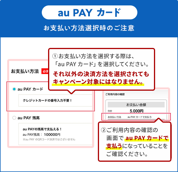 お支払い方法選択時の注意(au PAY カード)①お支払い方法を選択する際は、「au PAY カード」を選択してください。それ以外の決済方法を選択されてもキャンペーン対象にはなりません。②ご利用内容の確認の画面で「au PAY カード」で支払うになっていることをご確認ください。