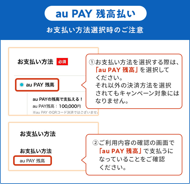 お支払い方法選択時の注意(au PAY 残高)①お支払い方法を選択する際は、「au PAY 残高」を選択してください。それ以外の決済方法を選択されてもキャンペーン対象にはなりません。②ご利用内容の確認の画面で「au PAY 残高」で支払うになっていることをご確認ください。