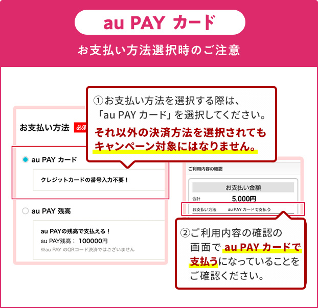 お支払い方法選択時の注意(au PAY カード)①お支払い方法を選択する際は、「au PAY カード」を選択してください。それ以外の決済方法を選択されてもキャンペーン対象にはなりません。②ご利用内容の確認の画面で「au PAY カード」で支払うになっていることをご確認ください。