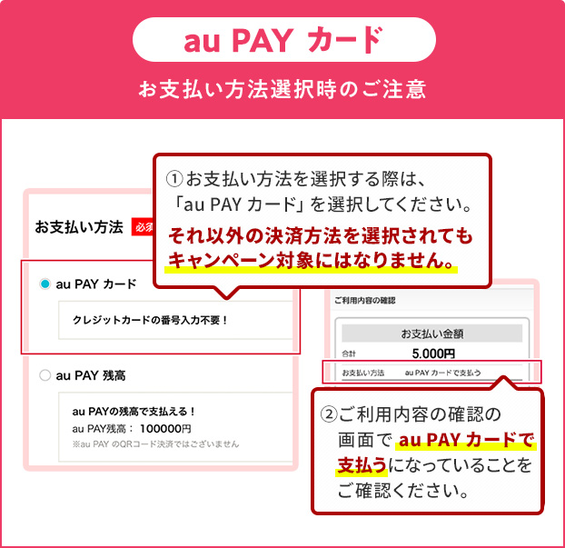 お支払い方法選択時の注意(au PAY カード)①お支払い方法を選択する際は、「au PAY カード」を選択してください。それ以外の決済方法を選択されてもキャンペーン対象にはなりません。②ご利用内容の確認の画面で「au PAY カード」で支払うになっていることをご確認ください。