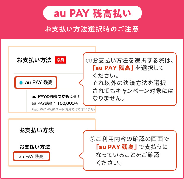 お支払い方法選択時の注意(au PAY 残高)①お支払い方法を選択する際は、「au PAY 残高」を選択してください。それ以外の決済方法を選択されてもキャンペーン対象にはなりません。②ご利用内容の確認の画面で「au PAY 残高」で支払うになっていることをご確認ください。