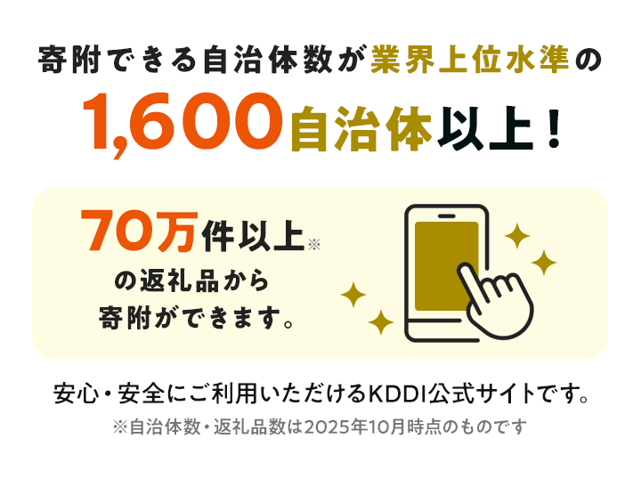 寄附できる自治体数が業界上位水準の1,600自治体以上! 70万件以上の返礼品から寄附ができます。 安心・安全にご利用いただけるKDDI公式サイトです。※自治体数・返礼品数は2025年10月時点のものです。