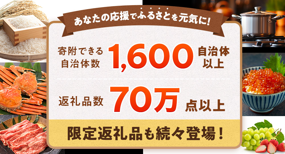 あなたの応援でふるさとを元気に! 寄附できる自治体数1,600自治体以上 返礼品数70万点以上 限定返礼品も続々登場!