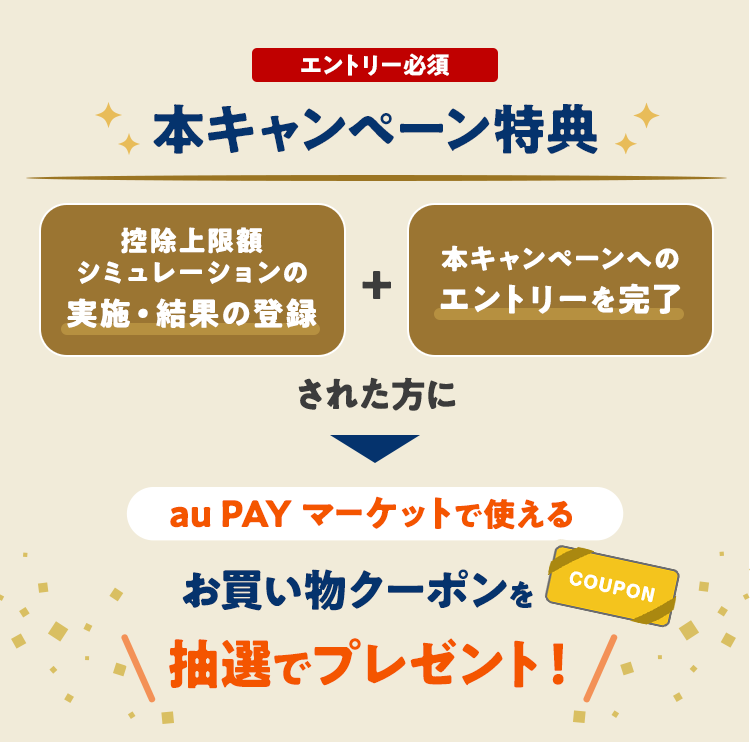 エントリー必須 本キャンペーン特典 控除上限額シミュレーションの実施・結果の登録 本キャンペーンへのエントリーを完了された方に au PAY マーケットで使えるお買い物クーポンを抽選でプレゼント！