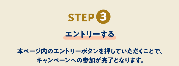 STEP3 エントリーする 本ページ内のエントリーボタンを押していただくことで、キャンペーンへの参加が完了となります。